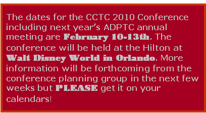 Text Box: The dates for the CCTC 2010 Conference including next year's ADPTC annual meeting are February 10-13th. The conference will be held at the Hilton at Walt Disney World in Orlando. More information will be forthcoming from the conference planning group in the next few weeks but PLEASE get it on your calendars!


