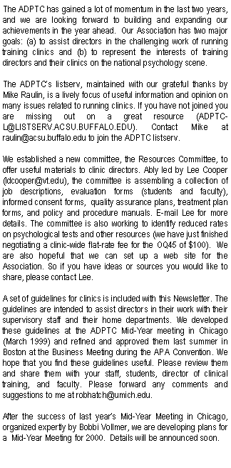 Text Box: The ADPTC has gained a lot of momentum in the last two years, and we are looking forward to building and expanding our achievements in the year ahead.  Our Association has two major goals: (a) to assist directors in the challenging work of running training clinics and (b) to represent the interests of training directors and their clinics on the national psychology scene.The ADPTCs listserv, maintained with our grateful thanks by Mike Raulin, is a lively focus of useful information and opinion on many issues related to running clinics. If you have not joined you are missing out on a great resource (ADPTC-L@LISTSERV.ACSU.BUFFALO.EDU). Contact Mike at  raulin@acsu.buffalo.edu to join the ADPTC listserv.We established a new committee, the Resources Committee, to offer useful materials to clinic directors. Ably led by Lee Cooper  (ldcooper@vt.edu), the committee is assembling a collection of job descriptions, evaluation forms (students and faculty), informed consent forms,  quality assurance plans, treatment plan forms, and policy and procedure manuals. E-mail Lee for more details. The committee is also working to identify reduced rates on psychological tests and other resources (we have just finished negotiating a clinic-wide flat-rate fee for the OQ45 of $100).  We are also hopeful that we can set up a web site for the Association. So if you have ideas or sources you would like to share, please contact Lee. A set of guidelines for clinics is included with this Newsletter. The guidelines are intended to assist directors in their work with their supervisory staff and their home departments. We developed these guidelines at the ADPTC Mid-Year meeting in Chicago (March 1999) and refined and approved them last summer in Boston at the Business Meeting during the APA Convention. We hope that you find these guidelines useful. Please review them and share them with your staff, students, director of clinical training, and faculty. Please forward any comments and suggestions to me at robhatch@umich.edu.After the success of last years Mid-Year Meeting in Chicago, organized expertly by Bobbi Vollmer, we are developing plans for a  Mid-Year Meeting for 2000.  Details will be announced soon.