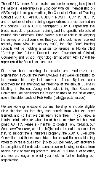 Text Box: The ADPTC, under Brian Lewis capable leadership, has joined the national leadership in psychology with our membership on APAs major training committee, the Council of Chairs of Training Councils (CCTC). APPIC, CUDCP, NCSPP, CCPTP, CDSPP, and a number of other training organizations are represented on this council.  As a CCTC participant, ADPTC represents the broad interests of practicum training and the specific interests of training clinic directors. Brian played a major role in developing the survey of practicum sites that you all should have received recently from APA. In January 2000, the Big Four training councils will be holding a winter conference in Florida titled Creating Our Future: Doctoral Level Education of Clinical, Counseling and School Psychologists at which ADPTC will be represented by Brian Lewis and me.We have been working to update and modernize our organization through the new By-Laws that were distributed to the membership early last summer.  These By-Laws were approved by the attending membership at the annual Business Meeting in Boston. Along with establishing the Resources Committee, we partitioned the responsibilities of  the Newsletter, now in the able hands of Rob Heffer (rwh@psyc.tamu.edu).We are working to expand our membership to include eligible clinic directors so that they can benefit from what we have learned, and so that we can learn from them.  If you know a training clinic director who should be a member but has not joined ADPTC, please ask her/him to contact Tony Cellucci, our Secretary/Treasurer, at cellanth@isu.edu. I should also mention that, to support these initiatives properly, the ADPTC Executive Committee and the membership at the annual Business Meeting voted to increase dues from $15 to $50 per year, with allowance for exceptions if the director cannot receive funding for dues from her/his clinic or training program. The ADPTC has a lot to offer, and we are eager to enlist your help in further building our organization.