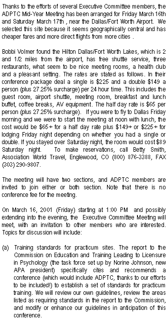 Text Box: Thanks to the efforts of several Executive Committee members, the ADPTC Mid-Year Meeting has been arranged for Friday March 16th and Saturday March 17th , near the Dallas/Fort Worth Airport.  We selected this site because it seems geographically central and has cheaper fares and more direct flights from more cities . Bobbi Volmer found the Hilton Dallas/Fort Worth Lakes, which is 2 and 1/2 miles from the airport, has free shuttle service, three restaurants, what seem to be nice meeting rooms, a health club and a pleasant setting. The rates are stated as follows. In their conference package deal a single is $225 and a double $149 a person (plus 27.25% surcharge) per 24 hour time. This includes the guest room, airport shuttle, meeting room, breakfast and lunch buffet, coffee breaks, AV equipment. The half day rate is $65 per person (plus 27.25% surcharge).   If you were to fly to Dallas Friday morning and we were to start the meeting at noon with lunch, the cost would be $65+ for a half day rate plus $149+ or $225+ for lodging Friday night depending on whether you had a single or double. If you stayed over Saturday night, the room would cost $89 Saturday night.   To make reservations, call Betty Smith, Association World Travel, Englewood, CO (800) 876-3388, FAX (303) 290-9807.The meeting will have two sections, and ADPTC members are invited to join either or both section. Note that there is no conference fee for the meeting.On March 16, 2001 (Friday) starting at 1:00 PM  and possibly extending into the evening, the  Executive Committee Meeting will meet, with an invitation to other members who are interested.   Topics for discussion will include: Training standards for practicum sites. The report to the Commission on Education and Training Leading to Licensure in Psychology (the task force set up by Norine Johnson, new APA president) specifically cites and recommends a conference (which would include ADPTC, thanks to our efforts to be included!) to establish a set of standards for practicum training. We will review our own guidelines, review the areas listed as requiring standards in the report to the Commission, and modify or enhance our guidelines in anticipation of this conference.