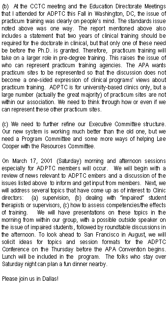 Text Box: (b)  At the CCTC meeting and the Education Directorate Meetings that I attended for ADPTC this Fall in Washington, DC, the issue of practicum training was clearly on people's mind. The standards issue noted above was one way. The report mentioned above also includes a statement that two years of clinical training should be required for the doctorate in clinical, but that only one of these need be before the Ph.D. is granted. Therefore,  practicum training will take on a larger role in pre-degree training. This raises the issue of who can represent practicum training agencies. The APA wants practicum sites to be represented so that the discussion does not become a one-sided expression of clinical programs views about practicum training.  ADPTC is for university-based clinics only, but a large number (actually the great majority) of practicum sites are not within our association. We need to think through how or even if we can represent these other practicum sites.(c) We need to further refine our Executive Committee structure.  Our new system is working much better than the old one, but we need a Program Committee and some more ways of helping Lee Cooper with the Resources Committee.On March 17, 2001 (Saturday) morning and afternoon sessions especially for ADPTC members will occur.  We will begin with a review of news relevant to ADPTC embers and a discussion of the issues listed above  to inform and get input from members.  Next, we will address several topics that have come up as of interest to Clinic directors:  (a) supervision, (b) dealing with impaired student therapists or supervisors, (c) how to assess competencies/the effects of training.   We will have presentations on these topics in the morning from within our group, with a possible outside speaker on the issue of impaired students, followed by roundtable discussions in the afternoon. To look ahead to San Francisco in August, we will solicit ideas for topics and session formats for the ADPTC Conference on the Thursday before the APA Convention begins.  Lunch will be included in the  program.  The folks who stay over Saturday night can plan a fun dinner nearby.Please join us in Dallas!